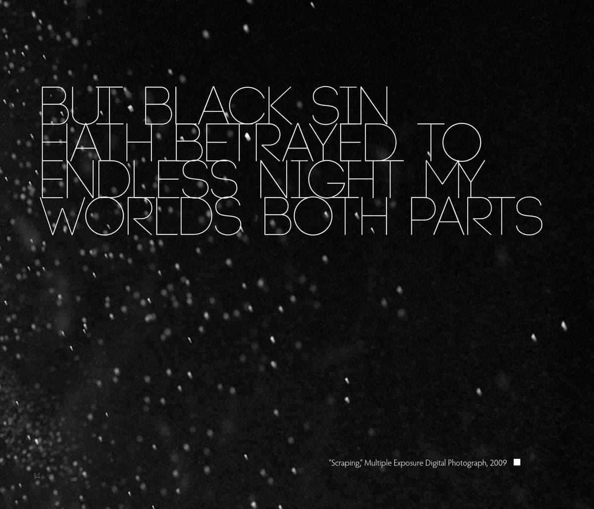 This graphic combines text and a dark, textured background, with scattered particles resembling dust or snow. The text is written in thin, all-uppercase letters, with a poetic and fragmented message: "But black sin hath betrayed to endless night my worlds both parts." The contrast between the delicate white letters and the dark background adds to the dramatic mood, evoking themes of betrayal, darkness, and duality. In the bottom right corner, a caption reads: "'Scraping,' Multiple Exposure Digital Photograph, 2009," indicating that the image incorporates photography techniques. The overall effect is somber, introspective, and atmospheric.