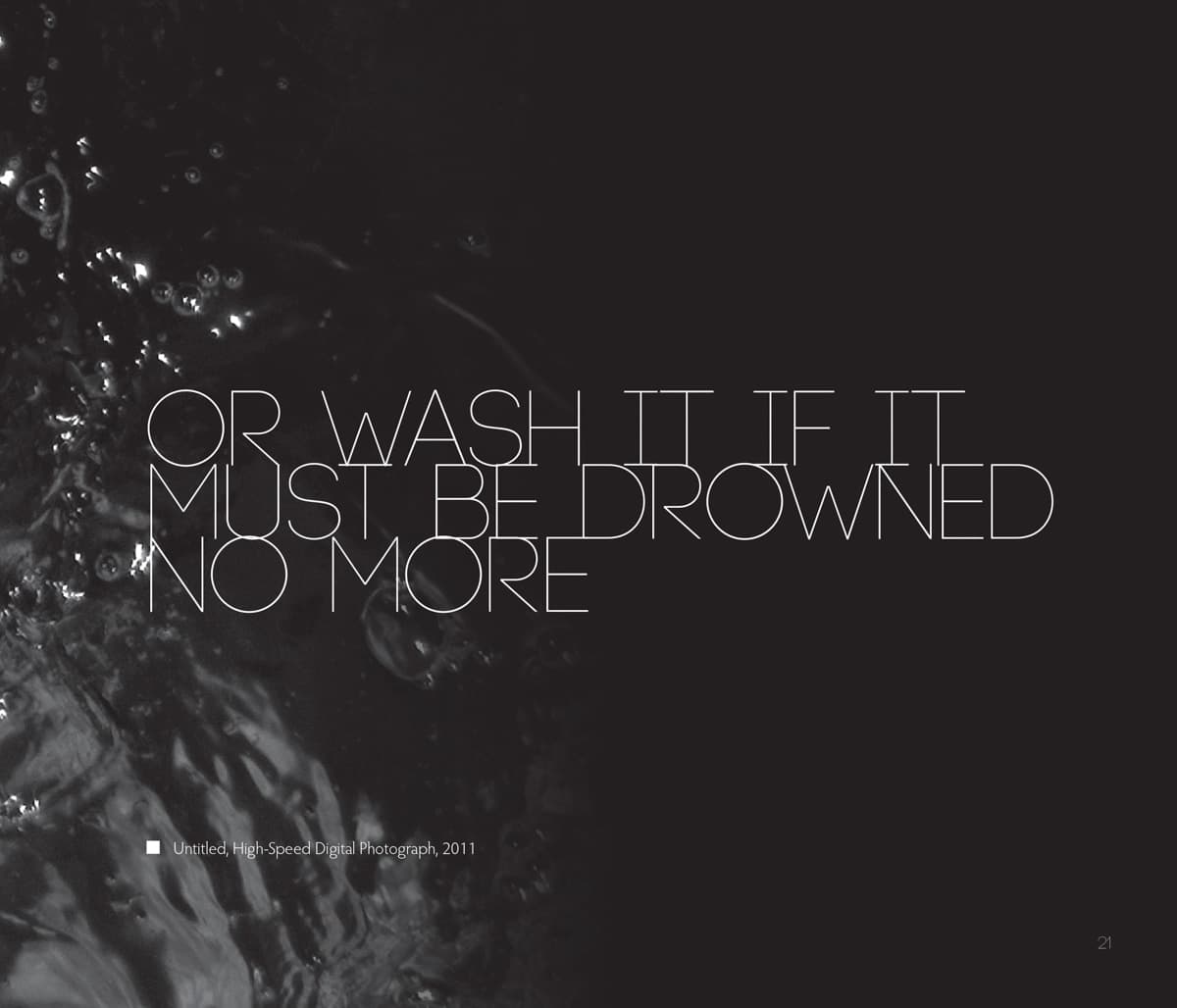 This graphic design features white text on a dark background. The words read: "Or wash it if it must be drowned no more," written in thin, all-uppercase letters. On the left side of the image, there is a high-speed digital photograph of water, its surface rippling and glistening with reflections in low light. The contrast between the flowing water and the clean typography gives the design a minimalist yet emotionally evocative tone, hinting at themes of cleansing, release, or resolution. A small caption beneath the text reads: "Untitled, High-Speed Digital Photograph, 2011," providing context for the accompanying visual element.