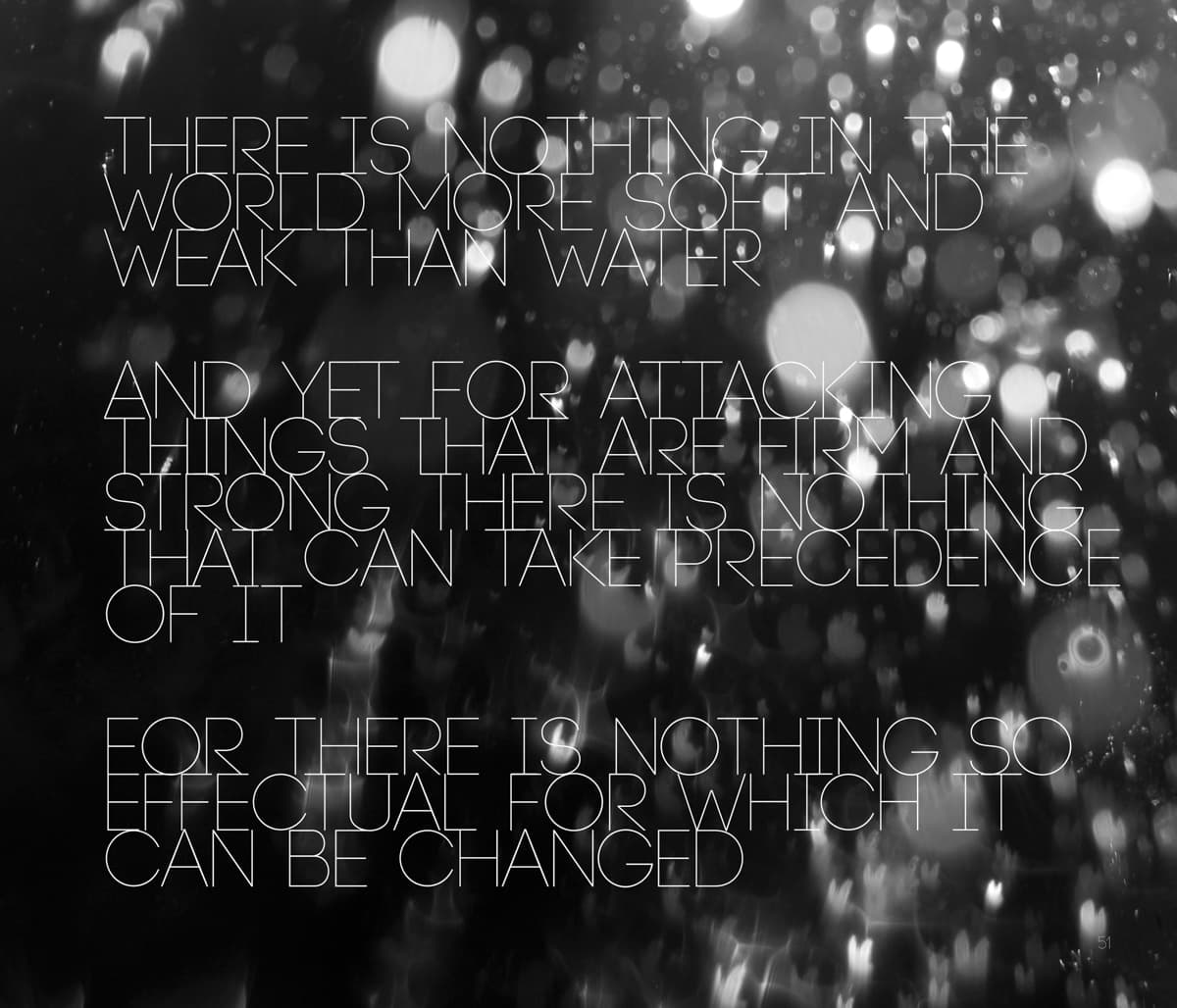This graphic design features the text: "There is nothing in the world more soft and weak than water. And yet for attacking things that are firm and strong, there is nothing that can take precedence of it. For there is nothing so effectual for which it can be changed." The typography is thin, geometric, and all in uppercase, laid out against a background of abstract water reflections or droplets, captured in high contrast with bokeh lighting effects. The combination of soft visuals and the philosophical text highlights the paradoxical power and fluidity of water, conveying themes of resilience and adaptability.